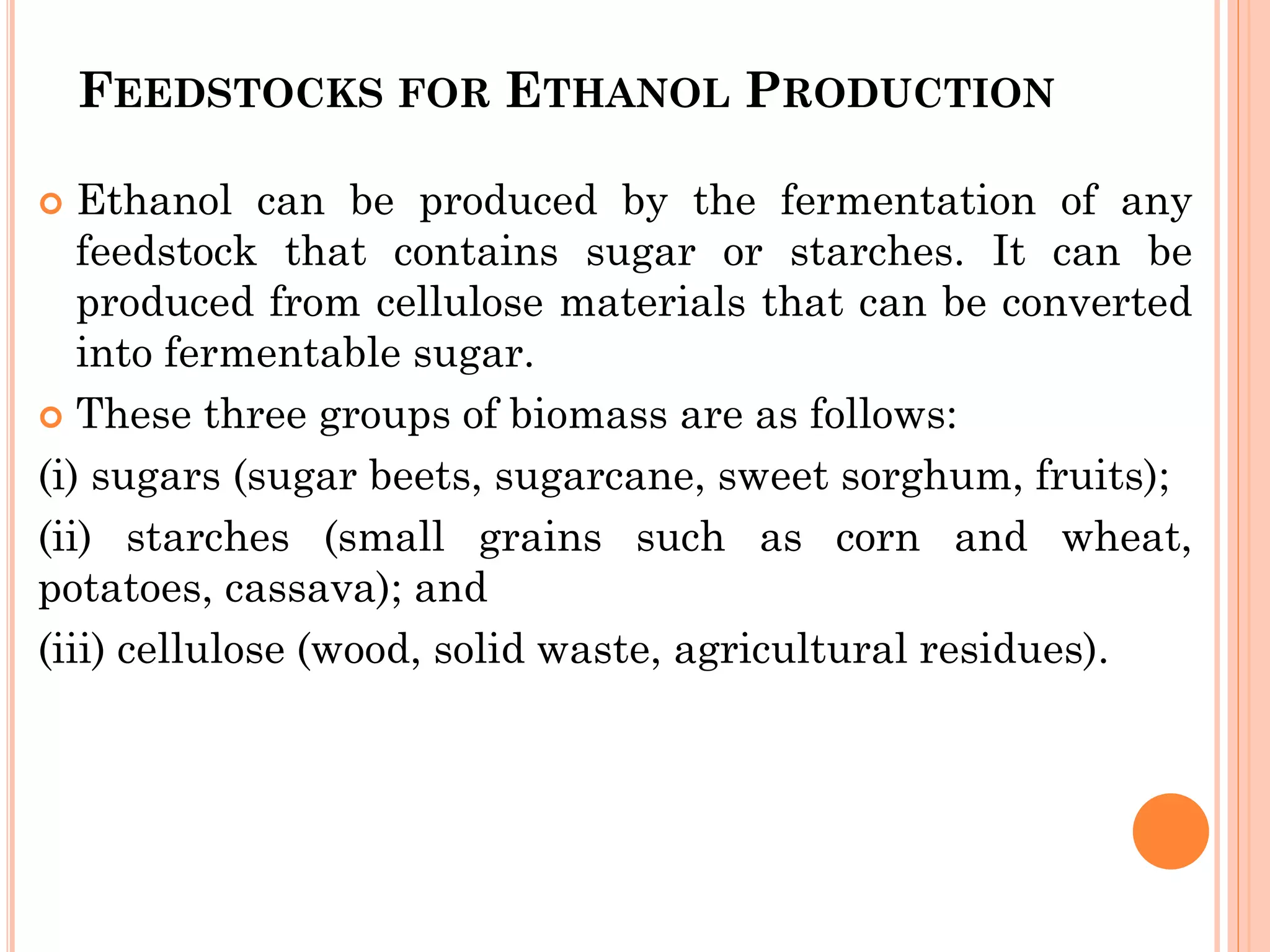 FEEDSTOCKS FOR ETHANOL PRODUCTION
 Ethanol can be produced by the fermentation of any
feedstock that contains sugar or starches. It can be
produced from cellulose materials that can be converted
into fermentable sugar.
 These three groups of biomass are as follows:
(i) sugars (sugar beets, sugarcane, sweet sorghum, fruits);
(ii) starches (small grains such as corn and wheat,
potatoes, cassava); and
(iii) cellulose (wood, solid waste, agricultural residues).
 