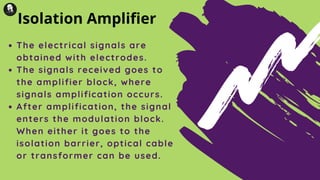 The electrical signals are
obtained with electrodes.
The signals received goes to
the amplifier block, where
signals amplification occurs.
After amplification, the signal
enters the modulation block.
When either it goes to the
isolation barrier, optical cable
or transformer can be used.
Isolation Amplifier
 