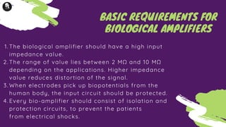 The biological amplifier should have a high input
impedance value.
The range of value lies between 2 MΩ and 10 MΩ
depending on the applications. Higher impedance
value reduces distortion of the signal.
When electrodes pick up biopotentials from the
human body, the input circuit should be protected.
Every bio-amplifier should consist of isolation and
protection circuits, to prevent the patients
from electrical shocks.
1.
2.
3.
4.
BASIC REQUIREMENTS FOR
BIOLOGICAL AMPLIFIERS
 
