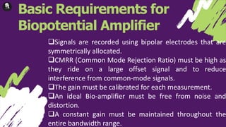 Basic Requirements for
Biopotential Amplifier
Signals are recorded using bipolar electrodes that are
symmetrically allocated.
CMRR (Common Mode Rejection Ratio) must be high as
they ride on a large offset signal and to reduce
interference from common-mode signals.
The gain must be calibrated for each measurement.
An ideal Bio-amplifier must be free from noise and
distortion.
A constant gain must be maintained throughout the
entire bandwidth range.
 