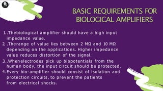1..Thebio lo g ica l a m plifier sho uld ha ve a hig h input
impedance value.
2. .The range of value lies between 2 MΩ and 10 MΩ
depending o n the a pplica tio ns. Hig her im peda nce
value reduces distortion of the signal.
3. .When electrodes pick up biopotentials from the
hum a n bo dy, the input circuit sho uld be pro tected.
4.Every bio- amplifier should consist of isolation and
pro tectio n circuits, to prevent the pa tients
from electrical shocks.
BASIC REQUIREMENTS FOR
BIOLOGICAL AMPLIFIERS
 