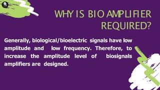 WHY IS BIO AMPLIFIER
REQUIRED?
Generally, biological/bioelectric signals have low
amplitude and low frequency. Therefore, to
increase the amplitude level of biosignals
amplifiers are designed.
 