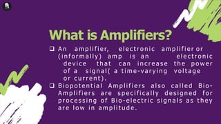 What is Amplifiers?
 A n a m p l i f i e r, e l e c t r o n i c a m p l i f i e r o r
( i n f o r m a l l y ) a m p i s a n e l e c t r o n i c
d e v i c e t h a t c a n i n c r e a s e t h e p o w e r
o f a s i g n a l ( a t i m e - v a r y i n g v o l t a g e
o r c u r r e n t ) .
 B i o p o t e n t i a l A m p l i f i e r s a l s o c a l l e d B i o -
A m p l i f i e r s a r e s p e c i f i c a l l y d e s i g n e d f o r
p r o c e s s i n g o f B i o - e l e c t r i c s i g n a l s a s t h e y
a r e l o w i n a m p l i t u d e .
 