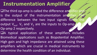 Instrumentation Amplifier
The third op-amp is called the difference amplifier and
is the output of the instrumentation amplifier. The
difference between the two input signals forms the
output Vout. V1 and V2 are the inputs to Op-amp 1 and
Op-amp 2 respectively.
A typical application of these amplifiers includes
Biomedical applications such as Biopotential Amplifier.
High gain and high impedance are attained using these
amplifiers which are crucial in medical instruments to
determine the health condition of an individual.
 