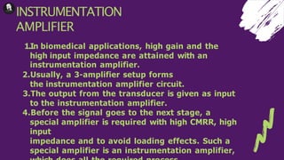 INSTRUMENTATION
AMPLIFIER
1.In biomedical applications, high gain and the
high input impedance are attained with an
instrumentation amplifier.
2.Usually, a 3-amplifier setup forms
the instrumentation amplifier circuit.
3.The output from the transducer is given as input
to the instrumentation amplifier.
4.Before the signal goes to the next stage, a
special amplifier is required with high CMRR, high
input
impedance and to avoid loading effects. Such a
special amplifier is an instrumentation amplifier,
 