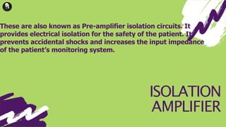 ISOLATION
AMPLIFIER
These are also known as Pre-amplifier isolation circuits. It
provides electrical isolation for the safety of the patient. It
prevents accidental shocks and increases the input impedance
of the patient’s monitoring system.
 