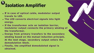 If in case of optical cable, modulator output
travels to LED.
The LED converts electrical signals into light
energy.
If the transformer acts an isolation barrier,
modulator output connects the primary winding of
the transformer.
Energy from primary transfers to the secondary
winding based on the mutual induction principle.
At the next stage, secondary output enters the
demodulation block.
Finally, the amplified demodulated signal is
obtained.
Isolation Amplifier
 