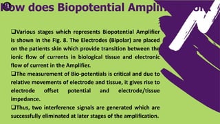 Various stages which represents Biopotential Amplifier
is shown in the Fig. 8. The Electrodes (Bipolar) are placed
on the patients skin which provide transition between the
ionic flow of currents in biological tissue and electronic
flow of current in the Amplifier.
The measurement of Bio-potentials is critical and due to
relative movements of electrode and tissue, it gives rise to
electrode offset potential and electrode/tissue
impedance.
Thus, two interference signals are generated which are
successfully eliminated at later stages of the amplification.
How does Biopotential Amplifier Work
 