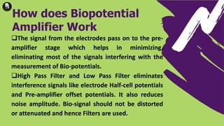 The signal from the electrodes pass on to the pre-
amplifier stage which helps in minimizing,
eliminating most of the signals interfering with the
measurement of Bio-potentials.
High Pass Filter and Low Pass Filter eliminates
interference signals like electrode Half-cell potentials
and Pre-amplifier offset potentials. It also reduces
noise amplitude. Bio-signal should not be distorted
or attenuated and hence Filters are used.
How does Biopotential
Amplifier Work
 