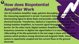 In the Isolation Amplifier stage, galvanic decoupling of the patient from
the measuring equipment is served. It prevents Galvanic currents from
deteriorating Signal to Noise Ratio and provides safety to the patient from
electrical hazards. Transformer, Optical or Capacitive Couplers are used in
Analog Isolation Amplifiers, to transmit signal through the isolation
barrier. On the other hand, Digital Isolation Amplifiers use Voltage and
frequency converter to digitize the signal before it is transmitted.
Recording of the Bio-potentials in the last stage is done with electrical
systems which produce strong electrical and magnetic fields. Hence the
system is capacitively coupled and the current flows to the ground
electrode.
How does Biopotential
Amplifier Work
 