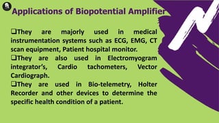 They are majorly used in medical
instrumentation systems such as ECG, EMG, CT
scan equipment, Patient hospital monitor.
They are also used in Electromyogram
integrator’s, Cardio tachometers, Vector
Cardiograph.
They are used in Bio-telemetry, Holter
Recorder and other devices to determine the
specific health condition of a patient.
Applications of Biopotential Amplifier
 