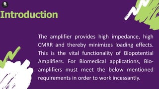 Introduction
The amplifier provides high impedance, high
CMRR and thereby minimizes loading effects.
This is the vital functionality of Biopotential
Amplifiers. For Biomedical applications, Bio-
amplifiers must meet the below mentioned
requirements in order to work incessantly.
 