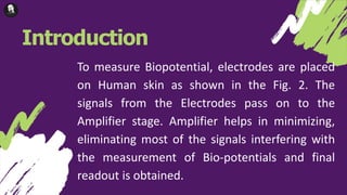 Introduction
To measure Biopotential, electrodes are placed
on Human skin as shown in the Fig. 2. The
signals from the Electrodes pass on to the
Amplifier stage. Amplifier helps in minimizing,
eliminating most of the signals interfering with
the measurement of Bio-potentials and final
readout is obtained.
 