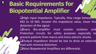 Basic Requirements for
Biopotential Amplifier
High input impedance. Typically, they range between 2
MΩ to 10 MΩ. Greater the impedance value, lower the
distortion of the signal.
Every Bio-amplifier must contain Isolation and
Protection circuits for safety purposes especially to
prevent patients from macro and micro-electric shocks.
Output impedance should be low to drive an external
load with minimal distortion.
Most Biopotential Amplifiers are differential.
 