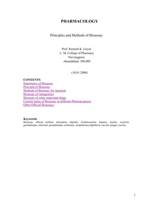 PHARMACOLOGY


                        Principles and Methods of Bioassay


                                  Prof. Ramesh K. Goyal
                                 L. M. College of Pharmacy
                                       Navrangpura
                                    Ahmedabad- 380 009


                                           (18.01.2008)

CONTENTS
Importance of Bioassay
Principle of Bioassay
Methods of Bioassay for Agonists
Bioassay of Antagonists
Bioassay of some important drugs
Current status of Bioassay in different Pharmacopoeia
Other Official Bioassays



Keywords
Bioassay, official method, adrenaline, digitalis, d-tubocurarine, heparin, insulin, oxytocin,
gonadotropin, chorionic gonadotropin, urokinase, streptokinase,diphtheria vaccine, plague vaccine




                                                                                                    1
 