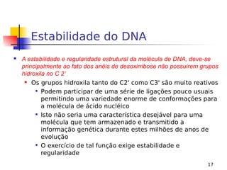 17
Estabilidade do DNA
 A estabilidade e regularidade estrutural da molécula de DNA, deve-se
principalmente ao fato dos anéis de desoxirribose não possuirem grupos
hidroxila no C 2’
 Os grupos hidroxila tanto do C2' como C3' são muito reativos

Podem participar de uma série de ligações pouco usuais
permitindo uma variedade enorme de conformações para
a molécula de ácido nucléico

Isto não seria uma característica desejável para uma
molécula que tem armazenado e transmitido a
informação genética durante estes milhões de anos de
evolução

O exercício de tal função exige estabilidade e
regularidade
 