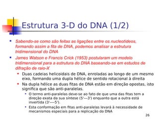 26
Estrutura 3-D do DNA (1/2)
 Sabendo-se como são feitas as ligações entre os nucleotídeos,
formando assim a fita de DNA, podemos analisar a estrutura
tridimensional do DNA
 James Watson e Francis Crick (1953) postularam um modelo
tridimensional para a estrutura do DNA baseando-se em estudos de
difração de raio-X
 Duas cadeias helicoidais de DNA, enroladas ao longo de um mesmo
eixo, formando uma dupla hélice de sentido rotacional à direita
 Na dupla hélice as duas fitas de DNA estão em direção opostas, isto
significa que são anti-paralelas.

O termo anti-paralelas deve-se ao fato de que uma das fitas tem a
direção exata da sua síntese (5'---3') enquanto que a outra está
invertida (3'----5').

Esta conformação em fitas anti-paralelas levará à necessidade de
mecanismos especiais para a replicação do DNA
 