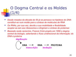 29
O Dogma Central e os Moldes
(1/4)
 Desde meados da década de 50 já se pensava na hipótese do DNA
constituir-se num molde para a síntese de moléculas de RNA
 Os RNAs, por sua vez, devido a sua mobilidade e flexibilidade
acoplar-se-iam aos ribossomos e dirigiriam a síntese de proteínas
 Baseado neste raciocínio, Francis Crick propôs em 1956 o dogma
central da biologia, salientando o fluxo unidirecional da informação: do
DNA à proteína
 