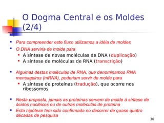 30
O Dogma Central e os Moldes
(2/4)
 Para compreender este fluxo utilizamos a idéia de moldes

O DNA serviria de molde para
 A síntese de novas moléculas de DNA (duplicação)
 A síntese de moléculas de RNA (transcrição)
 Algumas destas moléculas de RNA, que denominamos RNA
mensageiros (mRNA), poderiam servir de molde para
 A síntese de proteínas (tradução), que ocorre nos
ribossomos
 Nesta proposta, jamais as proteínas servem de molde à síntese de
ácidos nucléicos ou de outras moléculas de proteína
 Esta hipótese tem sido confirmada no decorrer de quase quatro
décadas de pesquisa
 