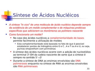 33
Síntese de Ácidos Nucléicos
 A síntese "in vivo" de uma molécula de ácido nucléico depende sempre
da existência de um molde complementar e de máquinas protéicas
específicas que adicionem os monômeros ao polímero nascente
 Como funcionaria um molde?
 No caso dos ácidos nucléicos a complementaridade de bases
permite facilmente a utilização de moldes

Esta complementaridade está baseada no fato de que é possível
estabelecer pontes de hidrogênio entre G e C , A e T ou A e U, ou seja,
purinas emparelham com pirimidinas
 A síntese dos ácidos nucléicos ocorre com a adição de nucleotídios
ao terminal 3'-OH da cadeia nascente de sorte que a síntese é
sempre no sentido 5'→3‘
 Durante a síntese de DNA as enzimas envolvidas são DNA
polimerases enquanto na síntese de RNA as enzimas envolvidas
são RNA polimerases
 