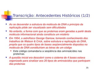 35
Transcrição: Antecedentes Históricos (1/2)
 Ao se desvendar a estrutura da molécula de DNA o princípio da
replicação pôde ser visualizado sem dificuldades
 No entanto, a forma com que as proteínas eram geradas a partir desta
molécula informacional ainda constituía um mistério
 Em 1954, o astrofísico George Gamow, tomando conhecimento dos
trabalhos de Watson & Crick, sobre estrutura e replicação do DNA,
propôs que os quatro tipos de bases seqüencialmente dispostos na
molécula de DNA constituiriam as letras de um código
 Este código comandaria a seqüência dos aminoácidos nas
proteínas
 A questão inicial era descobrir como o sistema de 4 bases estava
organizado para sinalizar aos 20 tipos de aminoácidos que participam
das proteínas
 