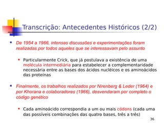 36
Transcrição: Antecedentes Históricos (2/2)
 De 1954 a 1966, intensas discussões e experimentações foram
realizadas por todos aqueles que se interessavam pelo assunto
 Particularmente Crick, que já postulava a existência de uma
molécula intermediária para estabelecer a complementaridade
necessária entre as bases dos ácidos nucléicos e os aminoácidos
das proteínas
 Finalmente, os trabalhos realizados por Nirenberg & Leder (1964) e
por Khorana e colaboradores (1966), desvendaram por completo o
código genético
 Cada aminoácido correspondia a um ou mais códons (cada uma
das possíveis combinações das quatro bases, três a três)
 