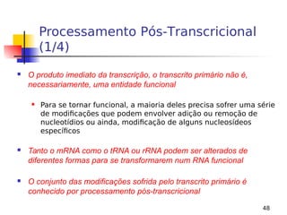 48
Processamento Pós-Transcricional
(1/4)
 O produto imediato da transcrição, o transcrito primário não é,
necessariamente, uma entidade funcional
 Para se tornar funcional, a maioria deles precisa sofrer uma série
de modificações que podem envolver adição ou remoção de
nucleotídios ou ainda, modificação de alguns nucleosídeos
específicos
 Tanto o mRNA como o tRNA ou rRNA podem ser alterados de
diferentes formas para se transformarem num RNA funcional
 O conjunto das modificações sofrida pelo transcrito primário é
conhecido por processamento pós-transcricional
 