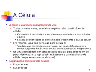 5
A Célula
 A célula é a unidade fundamental da vida
 Todos os seres vivos, animais e vegetais, são constituídos de
células
 Cada célula é envolvida por membrana e preenchida por uma solução
aquosa
 É capaz de criar cópias de si mesma pelo crescimento e divisão celular
 Em resumo, uma boa definição para célula é:
 "unidade que constitui os seres vivos e, em geral, definida como a
menor porção de matéria viva dotada de autoduplicação independente“
 Os vírus não podem ser considerados células, pois dependem do
parasitismo para se reproduzir, utilizando-se da maquinaria da
célula hospedeira (seres acelulares)
 Organização estrutural das células
 Procarióticas
 Eucarióticas
 