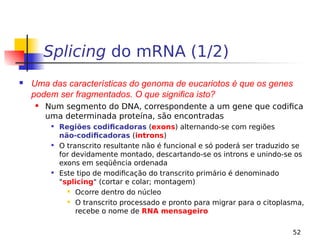 52
Splicing do mRNA (1/2)
 Uma das características do genoma de eucariotos é que os genes
podem ser fragmentados. O que significa isto?
 Num segmento do DNA, correspondente a um gene que codifica
uma determinada proteína, são encontradas

Regiões codificadoras (exons) alternando-se com regiões
não-codificadoras (introns)

O transcrito resultante não é funcional e só poderá ser traduzido se
for devidamente montado, descartando-se os introns e unindo-se os
exons em seqüência ordenada

Este tipo de modificação do transcrito primário é denominado
"splicing" (cortar e colar; montagem)
 Ocorre dentro do núcleo
 O transcrito processado e pronto para migrar para o citoplasma,
recebe o nome de RNA mensageiro
 