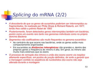 53
Splicing do mRNA (2/2)
 A descoberta de que os genes de eucariotos poderiam ser interrompidos ou
fragmentados, foi realizada por Philip Sharp & Richard Roberts, em 1977,
tendo lhes valido o prêmio Nobel de 1993
 Posteriormente, foram detectados genes interrompidos também em bactérias,
porém como um evento raro tanto nos genomas indivíduais como no próprio
domínio Bacteria
 Segmentos não codificadores são muito frequentes no genoma eucariótico
 Ao contrário do que ocorre nas bactérias, onde os genes estão mais
compactamente organizados
 Em eucariotos as distâncias intergênicas são grandes e, dentro dos
próprios genes a freqüência de introns é alta. Em geral, os introns são
muito mais extensos que os exons
 O processo de remoção dos introns e união dos exons ocorre via reações
altamente específicas, em pontos de junção definidos, de sorte a garantir que
a mensagem contida na seqüência de nucleotídios dos exons não seja
alterada durante a montagem
 
