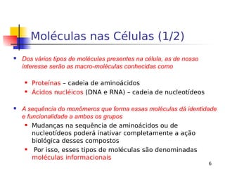 6
Moléculas nas Células (1/2)
 Dos vários tipos de moléculas presentes na célula, as de nosso
interesse serão as macro-moléculas conhecidas como
 Proteínas – cadeia de aminoácidos
 Ácidos nucléicos (DNA e RNA) – cadeia de nucleotídeos
 A sequência do monômeros que forma essas moléculas dá identidade
e funcionalidade a ambos os grupos
 Mudanças na sequência de aminoácidos ou de
nucleotídeos poderá inativar completamente a ação
biológica desses compostos
 Por isso, esses tipos de moléculas são denominadas
moléculas informacionais
 