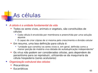 65
As células
 A célula é a unidade fundamental da vida
 Todos os seres vivos, animais e vegetais, são constituídos de
células
 Cada célula é envolvida por membrana e preenchida por uma solução
aquosa
 É capaz de criar cópias de si mesma pelo crescimento e divisão celular
 Em resumo, uma boa definição para célula é:
 "unidade que constitui os seres vivos e, em geral, definida como a
menor porção de matéria viva dotada de autoduplicação independente“
 Os vírus não podem ser considerados células, pois dependem do
parasitismo para se reproduzir, utilizando-se da maquinaria da
célula hospedeira (seres acelulares)
 Organização estrutural das células
 Procarióticas
 Eucarióticas
 