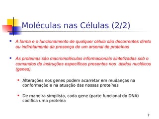 7
Moléculas nas Células (2/2)
 A forma e o funcionamento de qualquer célula são decorrentes direto
ou indiretamente da presença de um arsenal de proteínas
 As proteínas são macromoléculas informacionais sintetizadas sob o
comandos de instruções específicas presentes nos ácidos nucléicos
(genes)
 Alterações nos genes podem acarretar em mudanças na
conformação e na atuação das nossas proteínas
 De maneira simplista, cada gene (parte funcional do DNA)
codifica uma proteína
 