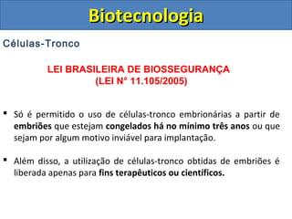 Células-Tronco
LEI BRASILEIRA DE BIOSSEGURANÇA
(LEI N° 11.105/2005)
 Só é permitido o uso de células-tronco embrionárias a partir de
embriões que estejam congelados há no mínimo três anos ou que
sejam por algum motivo inviável para implantação.
 Além disso, a utilização de células-tronco obtidas de embriões é
liberada apenas para fins terapêuticos ou científicos.
BiotecnologiaBiotecnologia
 