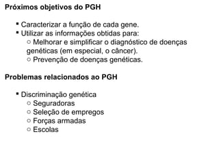Próximos objetivos do PGH
 Caracterizar a função de cada gene.
 Utilizar as informações obtidas para:
o Melhorar e simplificar o diagnóstico de doenças
genéticas (em especial, o câncer).
o Prevenção de doenças genéticas.
Problemas relacionados ao PGH
 Discriminação genética
o Seguradoras
o Seleção de empregos
o Forças armadas
o Escolas
 