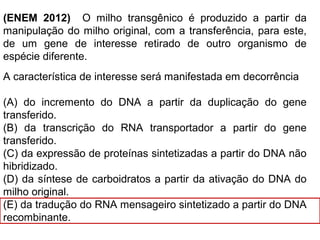 (ENEM 2012) O milho transgênico é produzido a partir da
manipulação do milho original, com a transferência, para este,
de um gene de interesse retirado de outro organismo de
espécie diferente.
A característica de interesse será manifestada em decorrência
(A) do incremento do DNA a partir da duplicação do gene
transferido.
(B) da transcrição do RNA transportador a partir do gene
transferido.
(C) da expressão de proteínas sintetizadas a partir do DNA não
hibridizado.
(D) da síntese de carboidratos a partir da ativação do DNA do
milho original.
(E) da tradução do RNA mensageiro sintetizado a partir do DNA
recombinante.
 