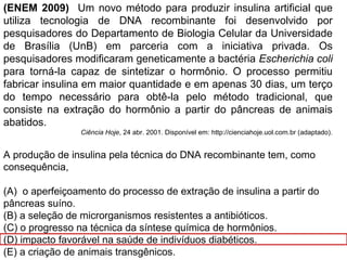 (ENEM 2009) Um novo método para produzir insulina artificial que
utiliza tecnologia de DNA recombinante foi desenvolvido por
pesquisadores do Departamento de Biologia Celular da Universidade
de Brasília (UnB) em parceria com a iniciativa privada. Os
pesquisadores modificaram geneticamente a bactéria Escherichia coli
para torná-la capaz de sintetizar o hormônio. O processo permitiu
fabricar insulina em maior quantidade e em apenas 30 dias, um terço
do tempo necessário para obtê-la pelo método tradicional, que
consiste na extração do hormônio a partir do pâncreas de animais
abatidos.
Ciência Hoje, 24 abr. 2001. Disponível em: http://cienciahoje.uol.com.br (adaptado).
A produção de insulina pela técnica do DNA recombinante tem, como
consequência,
(A) o aperfeiçoamento do processo de extração de insulina a partir do
pâncreas suíno.
(B) a seleção de microrganismos resistentes a antibióticos.
(C) o progresso na técnica da síntese química de hormônios.
(D) impacto favorável na saúde de indivíduos diabéticos.
(E) a criação de animais transgênicos.
 