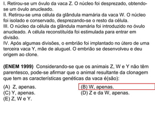 I. Retirou-se um óvulo da vaca Z. O núcleo foi desprezado, obtendo-
se um óvulo anucleado.
II. Retirou-se uma célula da glândula mamária da vaca W. O núcleo
foi isolado e conservado, desprezando-se o resto da célula.
III. O núcleo da célula da glândula mamária foi introduzido no óvulo
anucleado. A célula reconstituída foi estimulada para entrar em
divisão.
IV. Após algumas divisões, o embrião foi implantado no útero de uma
terceira vaca Y, mãe de aluguel. O embrião se desenvolveu e deu
origem ao clone.
(ENEM 1999) Considerando-se que os animais Z, W e Y não têm
parentesco, pode-se afirmar que o animal resultante da clonagem
que tem as características genéticas da vaca é(são):
(A) Z, apenas. (B) W, apenas.
(C) Y, apenas. (D) Z e da W, apenas.
(E) Z, W e Y.
 
