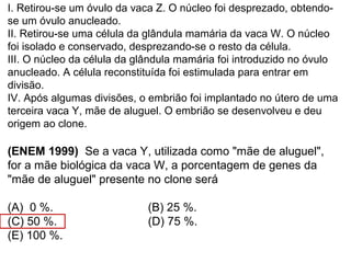 I. Retirou-se um óvulo da vaca Z. O núcleo foi desprezado, obtendo-
se um óvulo anucleado.
II. Retirou-se uma célula da glândula mamária da vaca W. O núcleo
foi isolado e conservado, desprezando-se o resto da célula.
III. O núcleo da célula da glândula mamária foi introduzido no óvulo
anucleado. A célula reconstituída foi estimulada para entrar em
divisão.
IV. Após algumas divisões, o embrião foi implantado no útero de uma
terceira vaca Y, mãe de aluguel. O embrião se desenvolveu e deu
origem ao clone.
(ENEM 1999) Se a vaca Y, utilizada como "mãe de aluguel",
for a mãe biológica da vaca W, a porcentagem de genes da
"mãe de aluguel" presente no clone será
(A) 0 %. (B) 25 %.
(C) 50 %. (D) 75 %.
(E) 100 %.
 