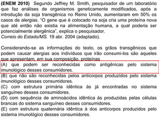 (ENEM 2010) Segundo Jeffrey M. Smith, pesquisador de um laboratório
que faz análises de organismos geneticamente modificados, após a
introdução da soja transgênica no Reino Unido, aumentaram em 50% os
casos de alergias. “O gene que é colocado na soja cria uma proteína nova
que até então não existia na alimentação humana, a qual poderia ser
potencialmente alergênica”, explica o pesquisador.
Correio do Estado/MS. 19 abr. 2004 (adaptado).
Considerando-se as informações do texto, os grãos transgênicos que
podem causar alergias aos indivíduos que irão consumi-los são aqueles
que apresentam, em sua composição, proteínas
(A) que podem ser reconhecidas como antigênicas pelo sistema
imunológico desses consumidores.
(B) que não são reconhecidas pelos anticorpos produzidos pelo sistema
imunológico desses consumidores.
(C) com estrutura primária idêntica às já encontradas no sistema
sanguíneo desses consumidores.
(D) com sequência de aminoácidos idêntica às produzidas pelas células
brancas do sistema sanguíneo desses consumidores.
(E) com estrutura quaternária idêntica à dos anticorpos produzidos pelo
sistema imunológico desses consumidores.
 