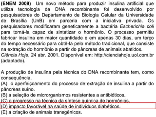 (ENEM 2009) Um novo método para produzir insulina artificial que
utiliza tecnologia de DNA recombinante foi desenvolvido por
pesquisadores do Departamento de Biologia Celular da Universidade
de Brasília (UnB) em parceria com a iniciativa privada. Os
pesquisadores modificaram geneticamente a bactéria Escherichia coli
para torná-la capaz de sintetizar o hormônio. O processo permitiu
fabricar insulina em maior quantidade e em apenas 30 dias, um terço
do tempo necessário para obtê-la pelo método tradicional, que consiste
na extração do hormônio a partir do pâncreas de animais abatidos.
Ciência Hoje, 24 abr. 2001. Disponível em: http://cienciahoje.uol.com.br
(adaptado).
A produção de insulina pela técnica do DNA recombinante tem, como
consequência,
(A) o aperfeiçoamento do processo de extração de insulina a partir do
pâncreas suíno.
(B) a seleção de microrganismos resistentes a antibióticos.
(C) o progresso na técnica da síntese química de hormônios.
(D) impacto favorável na saúde de indivíduos diabéticos.
(E) a criação de animais transgênicos.
 
