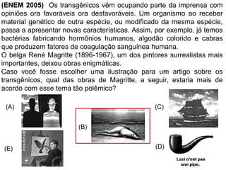 (ENEM 2005) Os transgênicos vêm ocupando parte da imprensa com
opiniões ora favoráveis ora desfavoráveis. Um organismo ao receber
material genético de outra espécie, ou modificado da mesma espécie,
passa a apresentar novas características. Assim, por exemplo, já temos
bactérias fabricando hormônios humanos, algodão colorido e cabras
que produzem fatores de coagulação sanguínea humana.
O belga René Magritte (1896-1967), um dos pintores surrealistas mais
importantes, deixou obras enigmáticas.
Caso você fosse escolher uma ilustração para um artigo sobre os
transgênicos, qual das obras de Magritte, a seguir, estaria mais de
acordo com esse tema tão polêmico?
(B)
(D)
(C)
(E)
(A)
 