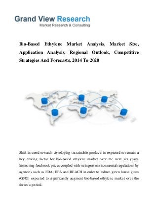 Bio-Based Ethylene Market Analysis, Market Size,
Application Analysis, Regional Outlook, Competitive
Strategies And Forecasts, 2014 To 2020
Shift in trend towards developing sustainable products is expected to remain a
key driving factor for bio-based ethylene market over the next six years.
Increasing feedstock prices coupled with stringent environmental regulations by
agencies such as FDA, EPA and REACH in order to reduce green house gases
(GNG) expected to significantly augment bio-based ethylene market over the
forecast period.
 