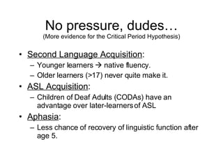 No pressure, dudes… (More evidence for the Critical Period Hypothesis) Second Language Acquisition : Younger learners    native fluency. Older learners (>17) never quite make it. ASL Acquisition : Children of Deaf Adults (CODAs) have an advantage over later-learners of ASL Aphasia : Less chance of recovery of linguistic function after age 5. 