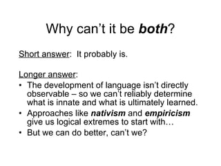 Why can’t it be  both ? Short answer :  It probably is. Longer answer :  The development of language isn’t directly observable – so we can’t reliably determine what is innate and what is ultimately learned. Approaches like  nativism   and  empiricism  give us logical extremes to start with… But we can do better, can’t we? 