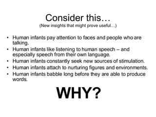 Consider this… (New insights that might prove useful…) Human infants pay attention to faces and people who are talking. Human infants like listening to human speech – and especially speech from their own language. Human infants constantly seek new sources of stimulation. Human infants attach to nurturing figures and environments. Human infants babble long before they are able to produce words. WHY? 