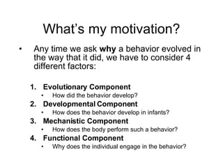 What’s my motivation? Any time we ask  why  a behavior evolved in the way that it did, we have to consider 4 different factors: Evolutionary Component How did the behavior develop? Developmental Component How does the behavior develop in infants? Mechanistic Component How does the body perform such a behavior? Functional Component Why does the individual engage in the behavior? 
