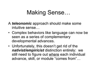 Making Sense… A  teleonomic  approach should make some intuitive sense… Complex behaviors like language can now be seen as a series of complementary developmental advances. Unfortunately, this doesn’t get rid of the  nativist/empiricist  distinction entirely:  we still need to figure out  where  each individual advance, skill, or module “comes from”… 