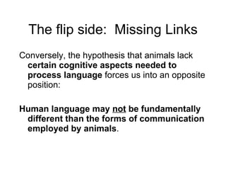 The flip side:  Missing Links Conversely, the hypothesis that animals lack  certain cognitive aspects needed to process language  forces us into an opposite position: Human language may  not  be fundamentally different than the forms of communication employed by animals . 