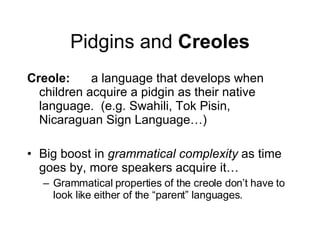 Pidgins and  Creoles Creole: a language that develops when children acquire a pidgin as their native language.  (e.g. Swahili, Tok Pisin, Nicaraguan Sign Language…) Big boost in  grammatical complexity  as time goes by, more speakers acquire it… Grammatical properties of the creole don’t have to look like either of the “parent” languages. 